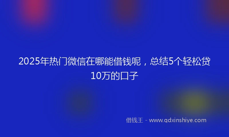2025年热门微信在哪能借钱呢，总结5个轻松贷10万的口子