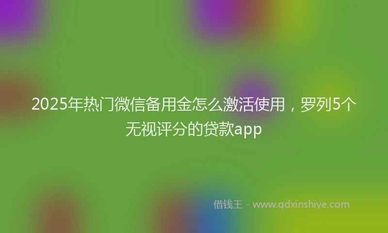 2025年热门微信备用金怎么激活使用，罗列5个无视评分的贷款app
