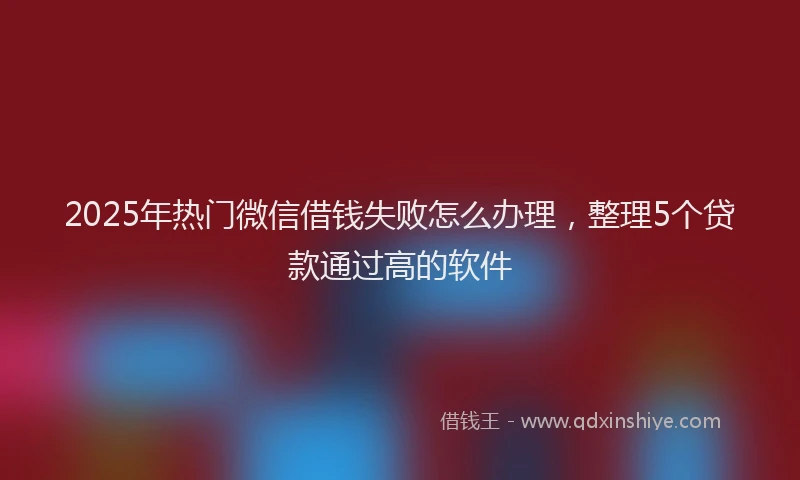 2025年热门微信借钱失败怎么办理，整理5个贷款通过高的软件