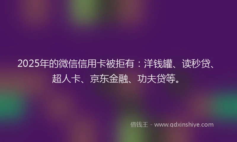2025年的微信信用卡被拒有：洋钱罐、读秒贷、超人卡、京东金融、功夫贷等。