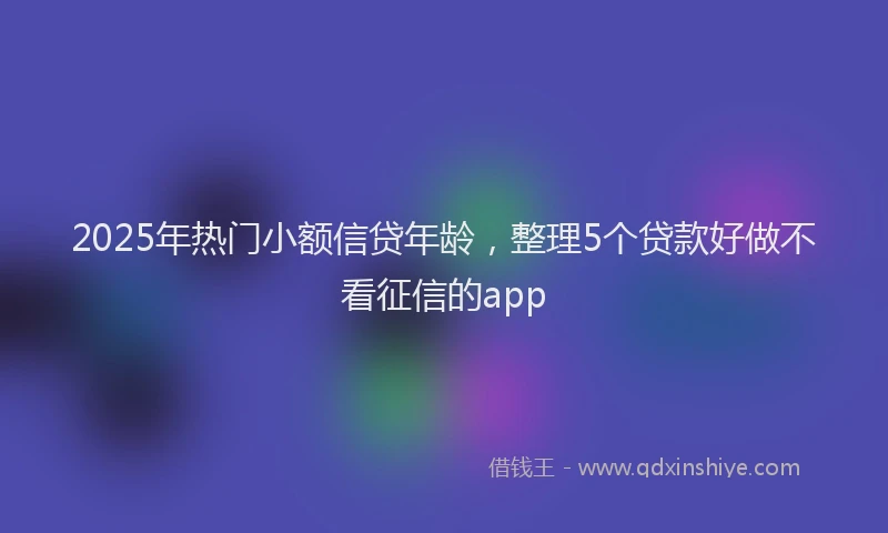 2025年热门小额信贷年龄，整理5个贷款好做不看征信的app