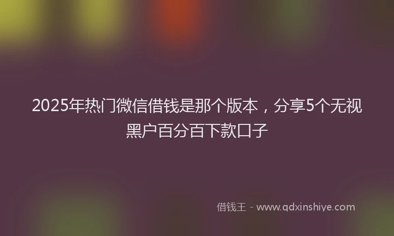2025年热门微信借钱是那个版本，分享5个无视黑户百分百下款口子