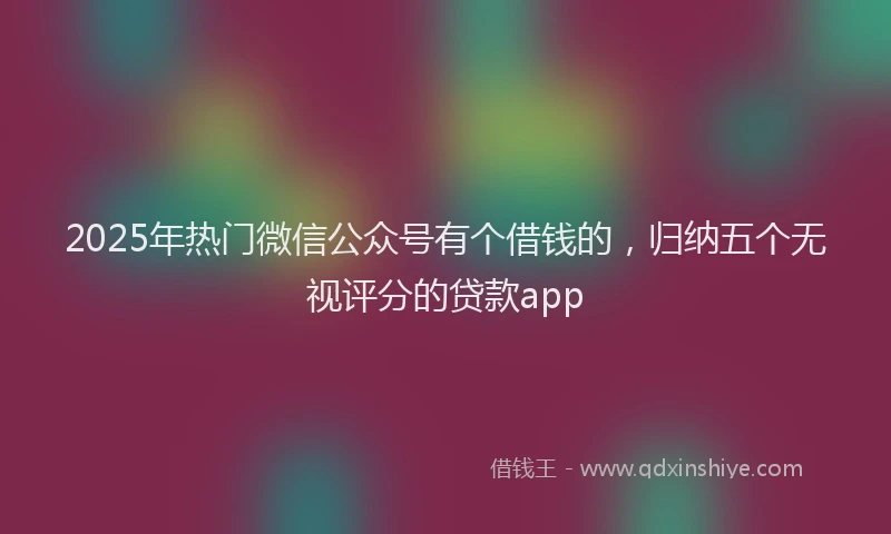 2025年热门微信公众号有个借钱的，归纳五个无视评分的贷款app