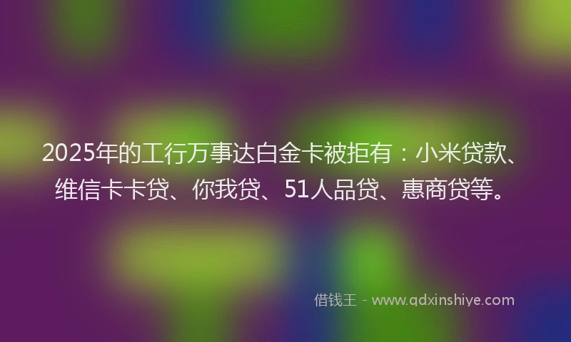 2025年的工行万事达白金卡被拒有：小米贷款、维信卡卡贷、你我贷、51人品贷、惠商贷等。