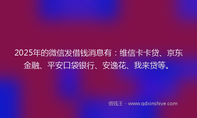 2025年的微信发借钱消息有：维信卡卡贷、京东金融、平安口袋银行、安逸花、我来贷等。