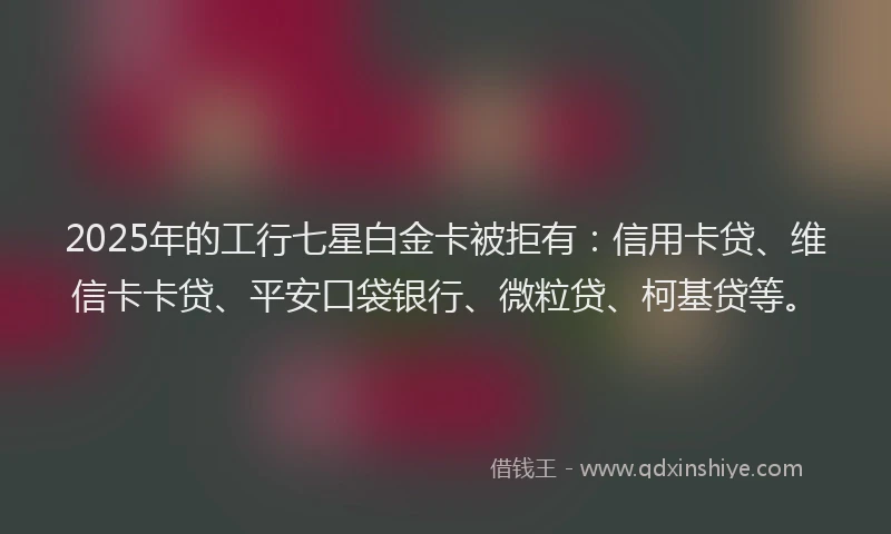 2025年的工行七星白金卡被拒有：信用卡贷、维信卡卡贷、平安口袋银行、微粒贷、柯基贷等。