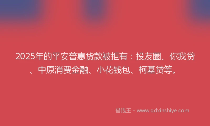 2025年的平安普惠货款被拒有：投友圈、你我贷、中原消费金融、小花钱包、柯基贷等。