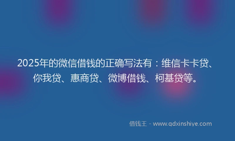 2025年的微信借钱的正确写法有：维信卡卡贷、你我贷、惠商贷、微博借钱、柯基贷等。