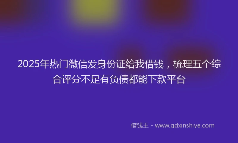 2025年热门微信发身份证给我借钱，梳理五个综合评分不足有负债都能下款平台