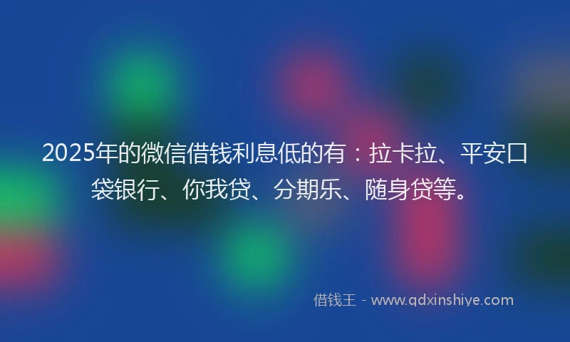 2025年的微信借钱利息低的有：拉卡拉、平安口袋银行、你我贷、分期乐、随身贷等。