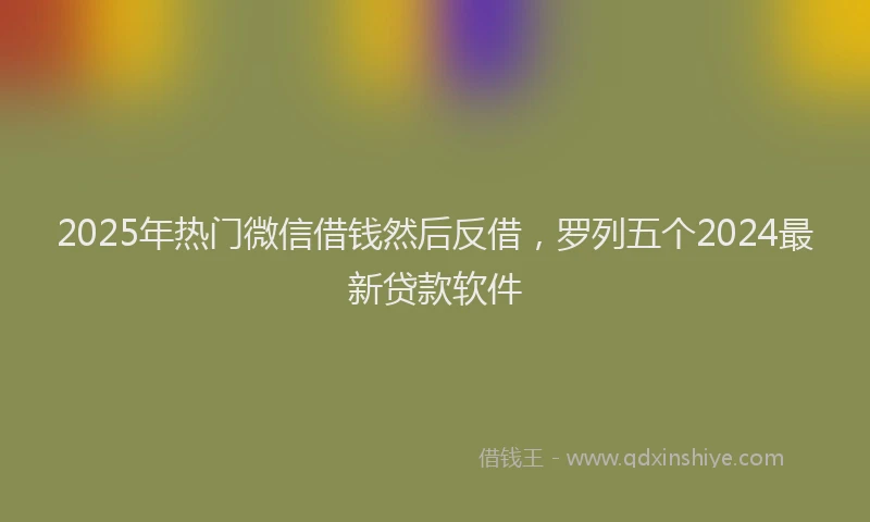 2025年热门微信借钱然后反借，罗列五个2024最新贷款软件