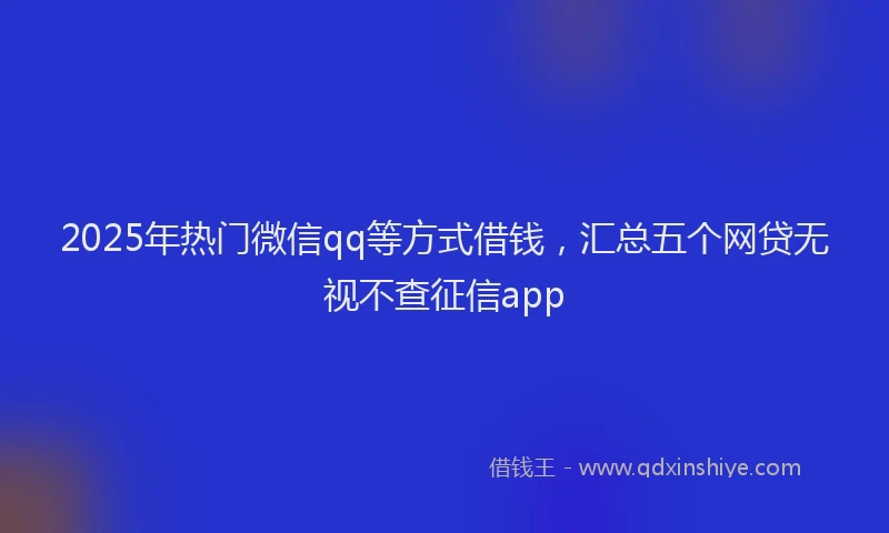 2025年热门微信qq等方式借钱，汇总五个网贷无视不查征信app
