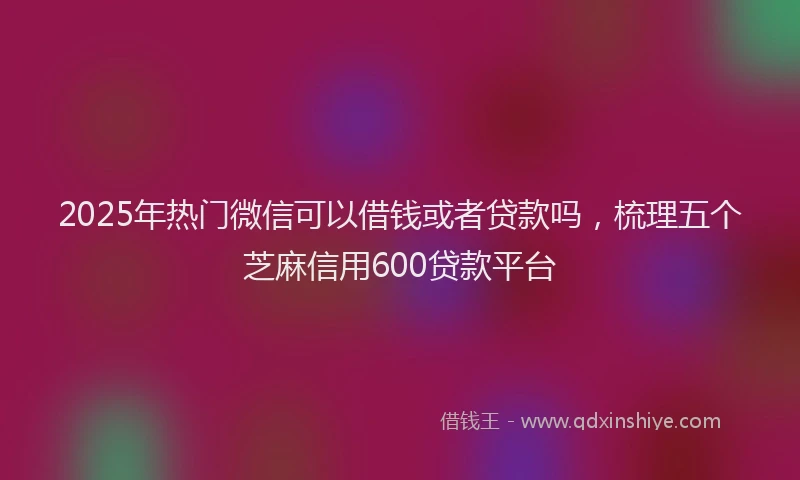 2025年热门微信可以借钱或者贷款吗，梳理五个芝麻信用600贷款平台
