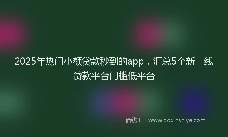 2025年热门小额贷款秒到的app，汇总5个新上线贷款平台门槛低平台