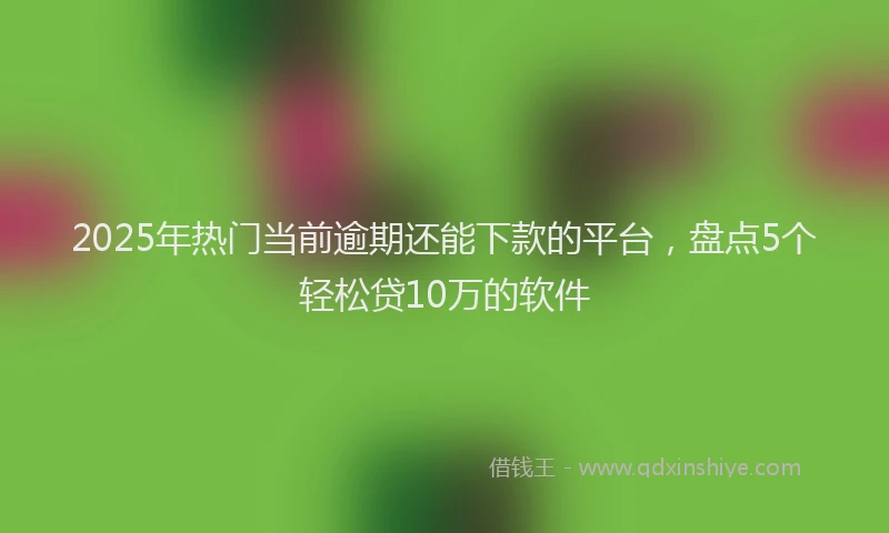 2025年热门当前逾期还能下款的平台，盘点5个轻松贷10万的软件