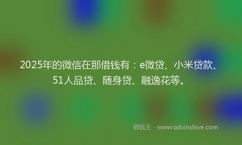 2025年的微信在那借钱有：e微贷、小米贷款、51人品贷、随身贷、融逸花等。