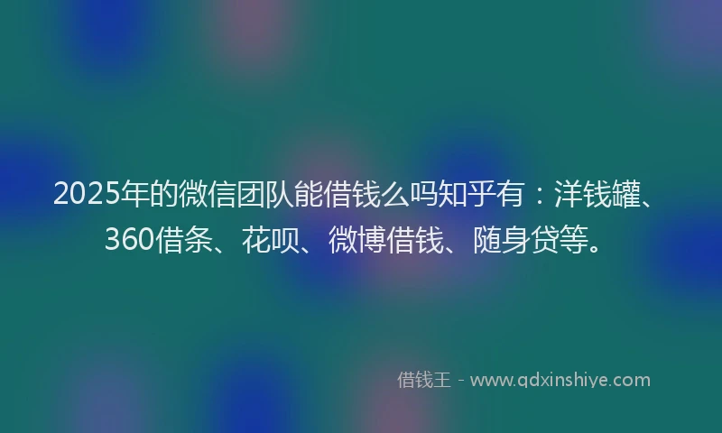 2025年的微信团队能借钱么吗知乎有：洋钱罐、360借条、花呗、微博借钱、随身贷等。