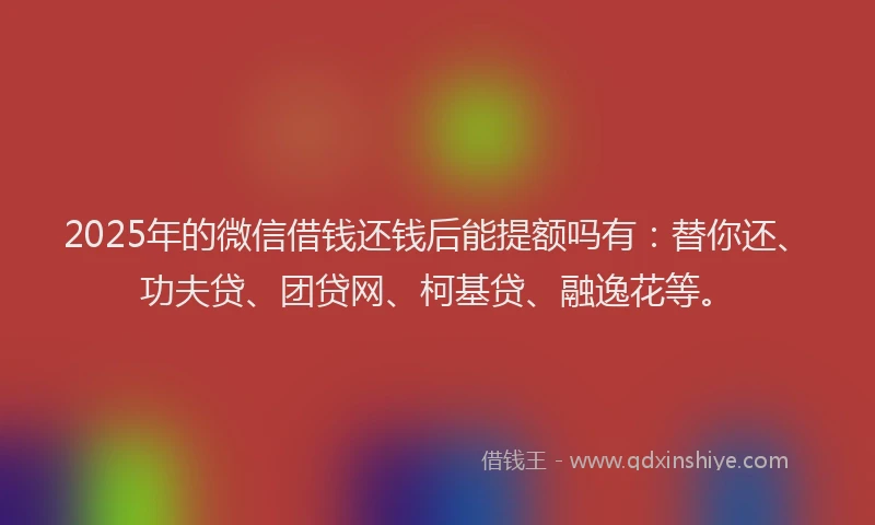 2025年的微信借钱还钱后能提额吗有：替你还、功夫贷、团贷网、柯基贷、融逸花等。