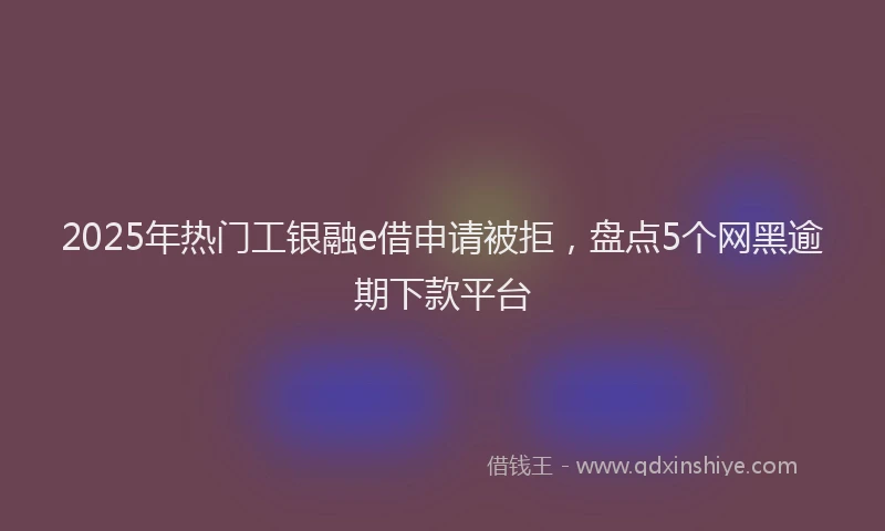 2025年热门工银融e借申请被拒，盘点5个网黑逾期下款平台