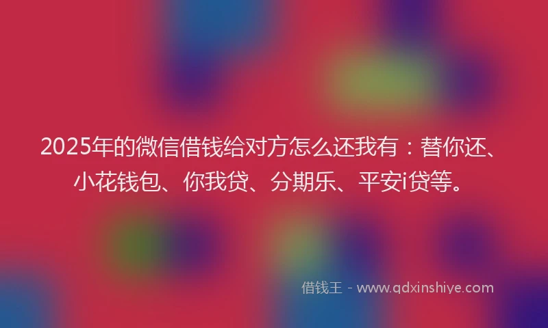 2025年的微信借钱给对方怎么还我有：替你还、小花钱包、你我贷、分期乐、平安i贷等。