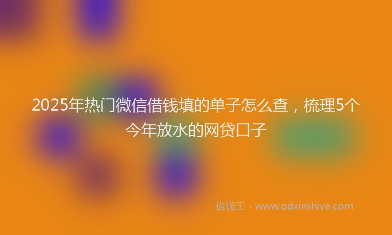 2025年热门微信借钱填的单子怎么查，梳理5个今年放水的网贷口子