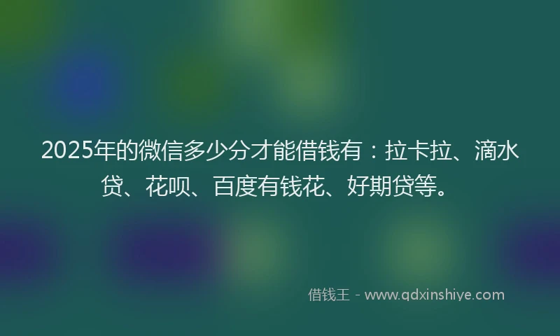 2025年的微信多少分才能借钱有：拉卡拉、滴水贷、花呗、百度有钱花、好期贷等。