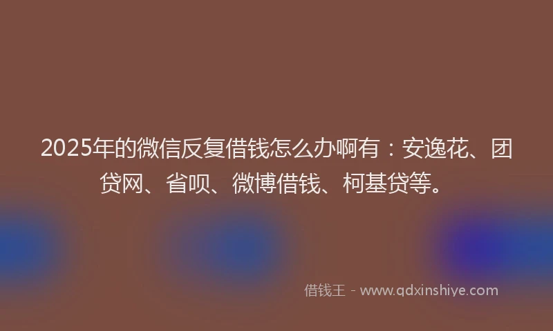 2025年的微信反复借钱怎么办啊有：安逸花、团贷网、省呗、微博借钱、柯基贷等。