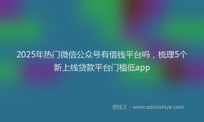 2025年热门微信公众号有借钱平台吗，梳理5个新上线贷款平台门槛低app