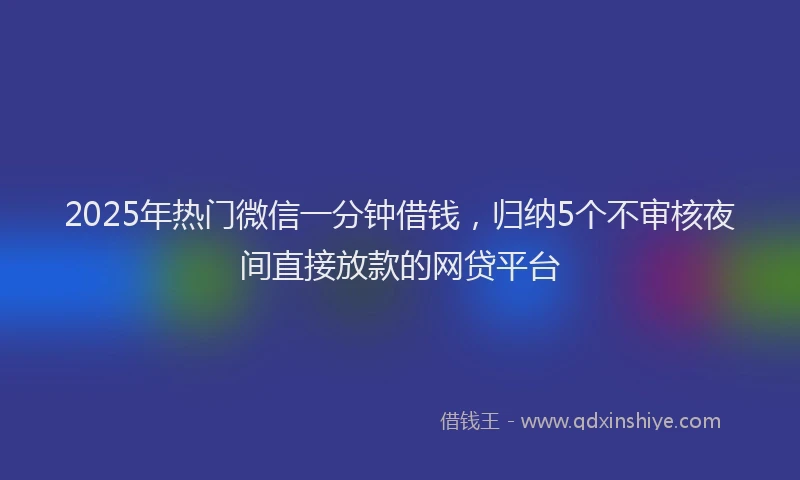 2025年热门微信一分钟借钱，归纳5个不审核夜间直接放款的网贷平台
