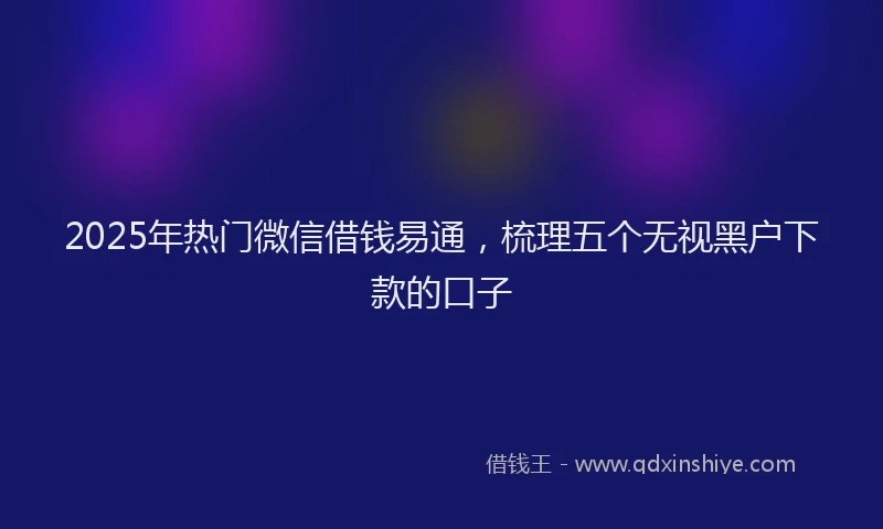 2025年热门微信借钱易通，梳理五个无视黑户下款的口子