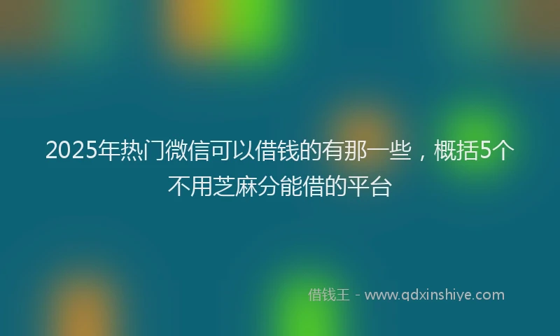 2025年热门微信可以借钱的有那一些，概括5个不用芝麻分能借的平台