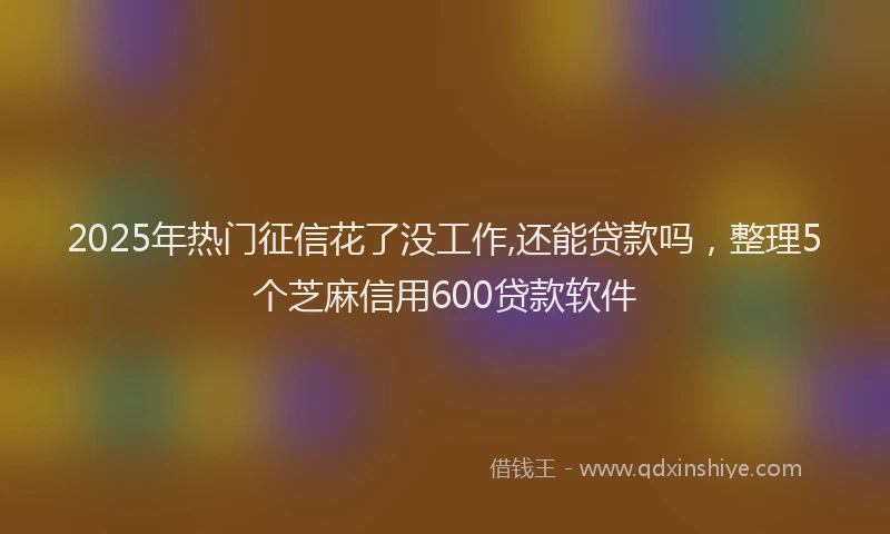 2025年热门征信花了没工作,还能贷款吗，整理5个芝麻信用600贷款软件