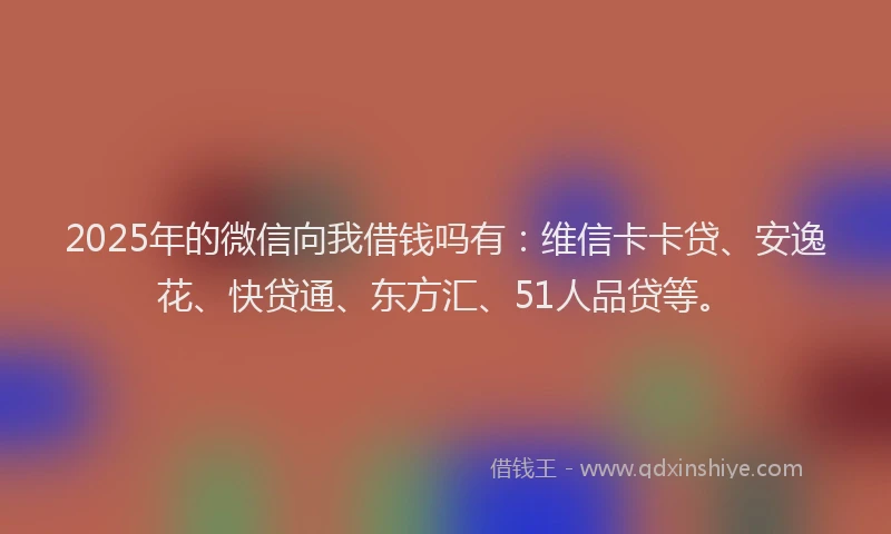 2025年的微信向我借钱吗有：维信卡卡贷、安逸花、快贷通、东方汇、51人品贷等。