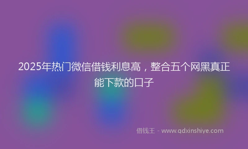 2025年热门微信借钱利息高，整合五个网黑真正能下款的口子