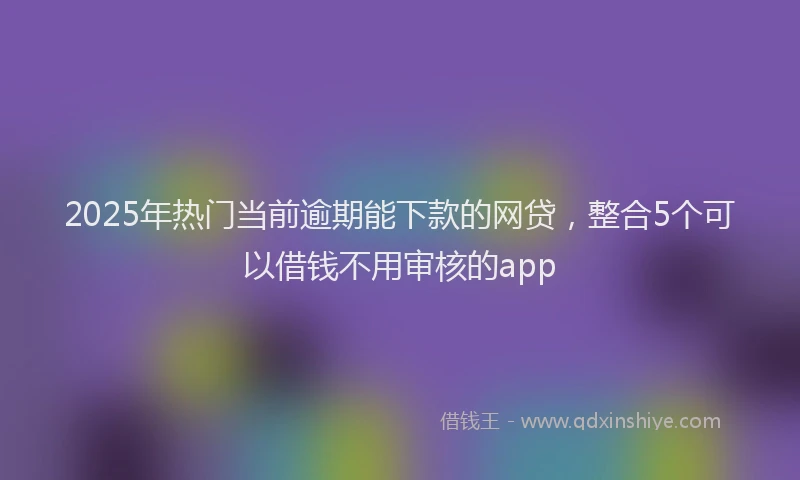 2025年热门当前逾期能下款的网贷，整合5个可以借钱不用审核的app