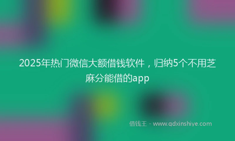 2025年热门微信大额借钱软件，归纳5个不用芝麻分能借的app