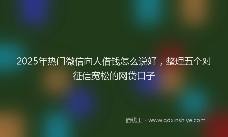 2025年热门微信向人借钱怎么说好，整理五个对征信宽松的网贷口子