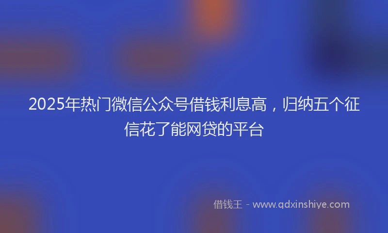 2025年热门微信公众号借钱利息高，归纳五个征信花了能网贷的平台