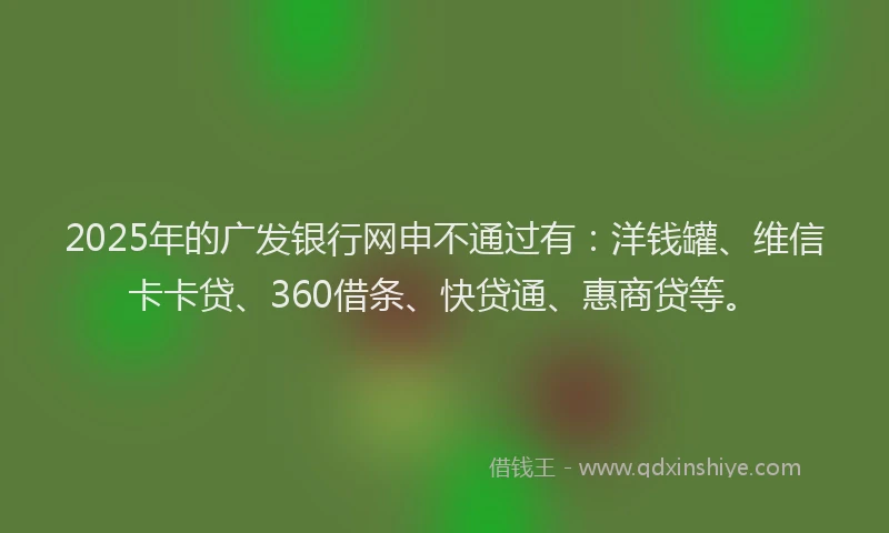 2025年的广发银行网申不通过有：洋钱罐、维信卡卡贷、360借条、快贷通、惠商贷等。