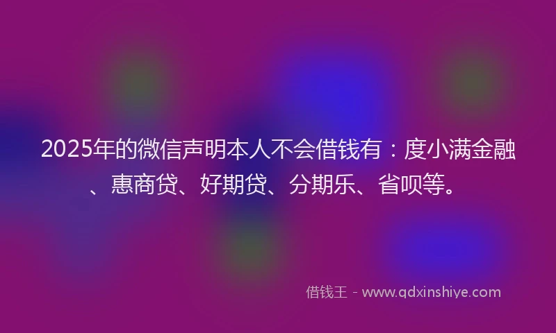 2025年的微信声明本人不会借钱有：度小满金融、惠商贷、好期贷、分期乐、省呗等。