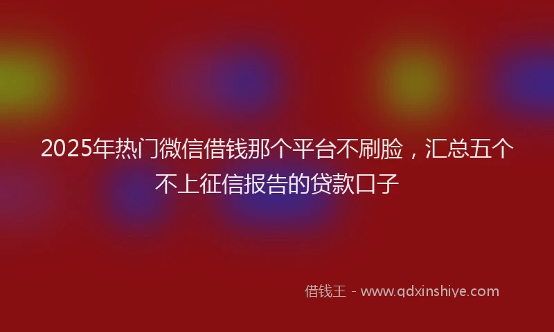 2025年热门微信借钱那个平台不刷脸，汇总五个不上征信报告的贷款口子