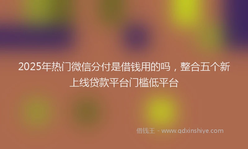 2025年热门微信分付是借钱用的吗，整合五个新上线贷款平台门槛低平台