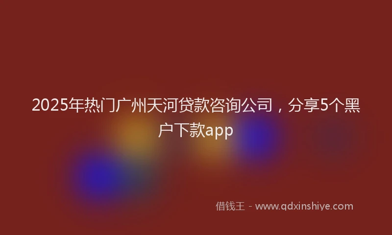 2025年热门广州天河贷款咨询公司，分享5个黑户下款app