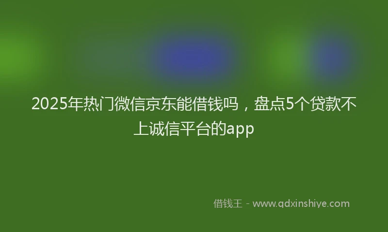 2025年热门微信京东能借钱吗，盘点5个贷款不上诚信平台的app
