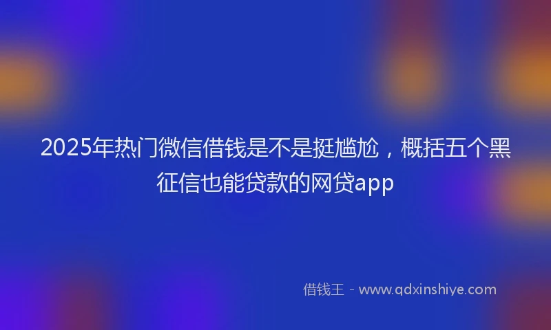 2025年热门微信借钱是不是挺尴尬，概括五个黑征信也能贷款的网贷app