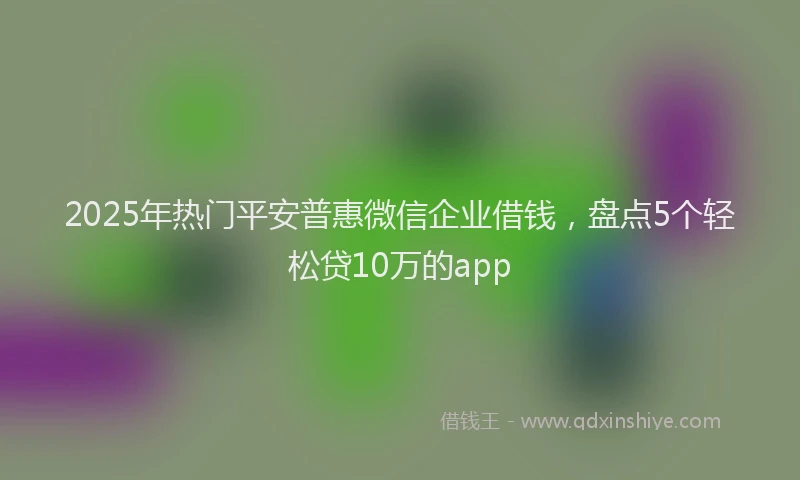 2025年热门平安普惠微信企业借钱，盘点5个轻松贷10万的app