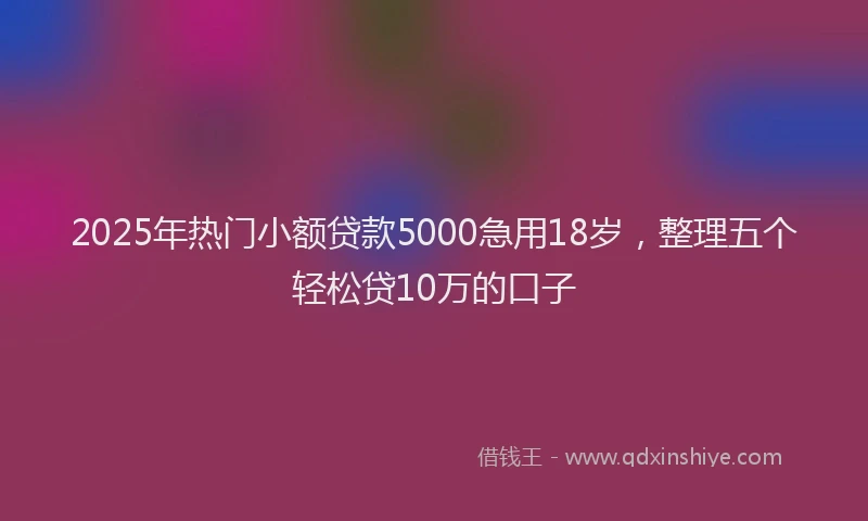 2025年热门小额贷款5000急用18岁，整理五个轻松贷10万的口子
