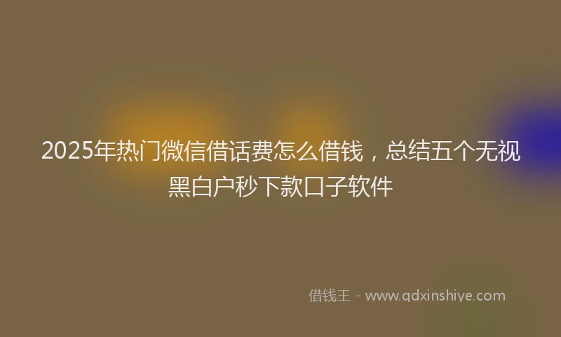 2025年热门微信借话费怎么借钱，总结五个无视黑白户秒下款口子软件
