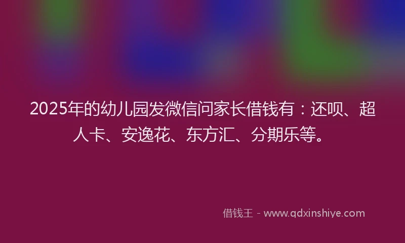 2025年的幼儿园发微信问家长借钱有：还呗、超人卡、安逸花、东方汇、分期乐等。