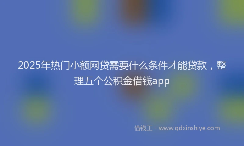 2025年热门小额网贷需要什么条件才能贷款，整理五个公积金借钱app